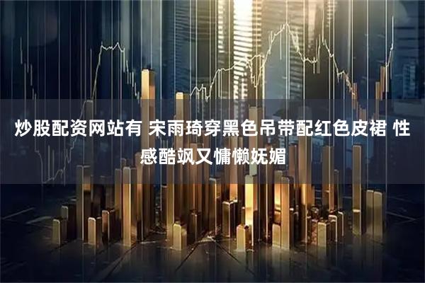 炒股配资网站有 宋雨琦穿黑色吊带配红色皮裙 性感酷飒又慵懒妩媚