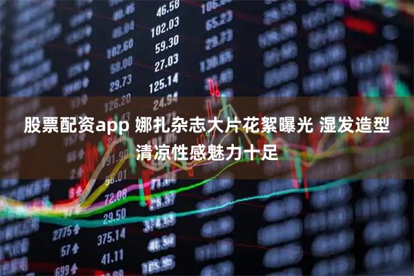 股票配资app 娜扎杂志大片花絮曝光 湿发造型清凉性感魅力十足