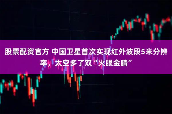 股票配资官方 中国卫星首次实现红外波段5米分辨率，太空多了双“火眼金睛”